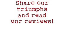 Share our triumphs and read our reviews!
