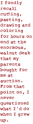 I fondly recall cutting, pasting, drawing and coloring for hours on end at the enormous, walnut desk that my parents bought for me at auction. From that point on, I never questioned what I’d do when I grew up.